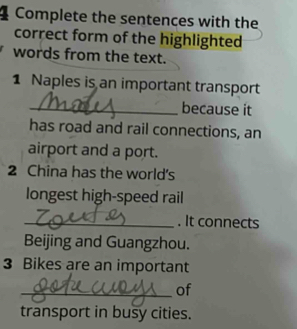 Complete the sentences with the 
correct form of the highlighted 
words from the text. 
1 Naples is an important transport 
_because it 
has road and rail connections, an 
airport and a port. 
2 China has the world's 
longest high-speed rail 
_. It connects 
Beijing and Guangzhou. 
3 Bikes are an important 
_of 
transport in busy cities.