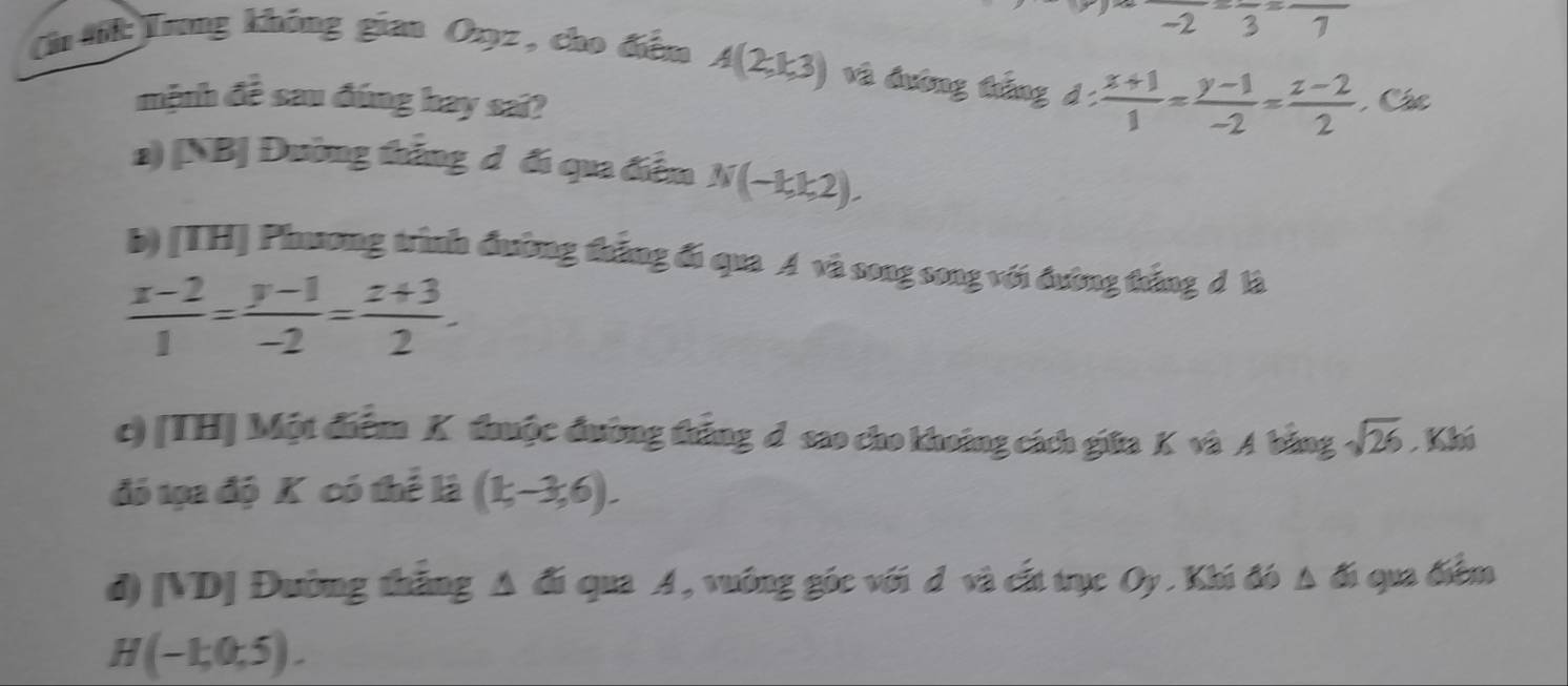 - frac 3=frac 7
Cn ti:Trng không gian Oxyz , cho điểm A(2,k,3) và đường táng d :  (x+1)/1 = (y-1)/-2 = (z-2)/2  Các
mệnh đề sau đúng hay sai?
a) [NB| Đường thắng d đi qua điễm N(-kk2).
b) [TH] Phương trình đường thắng đi qua A và song song với đường thắng d là
 (x-2)/1 = (y-1)/-2 = (z+3)/2 .
c) [TH] Một điểm K thuộc đường thắng d sao cho khoảng cách giữa K và A bằng sqrt(26). Khi
đó tọa độ K có thể là (1;-3;6).
d) [VD] Đường thắng Δ đi qua A, vuông góc với đ và cất trục Oy . Khi đó Δ đi qua điểm
H(-1,0,5).