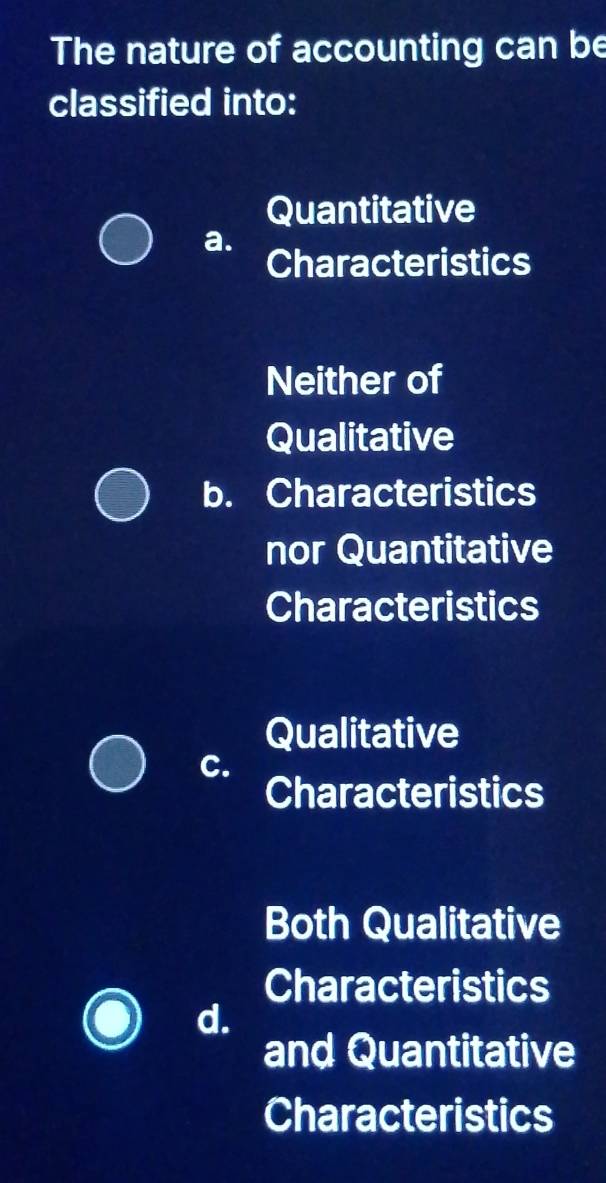 The nature of accounting can be
classified into:
Quantitative
a.
Characteristics
Neither of
Qualitative
b. Characteristics
nor Quantitative
Characteristics
Qualitative
C.
Characteristics
Both Qualitative
Characteristics
d.
and Quantitative
Characteristics