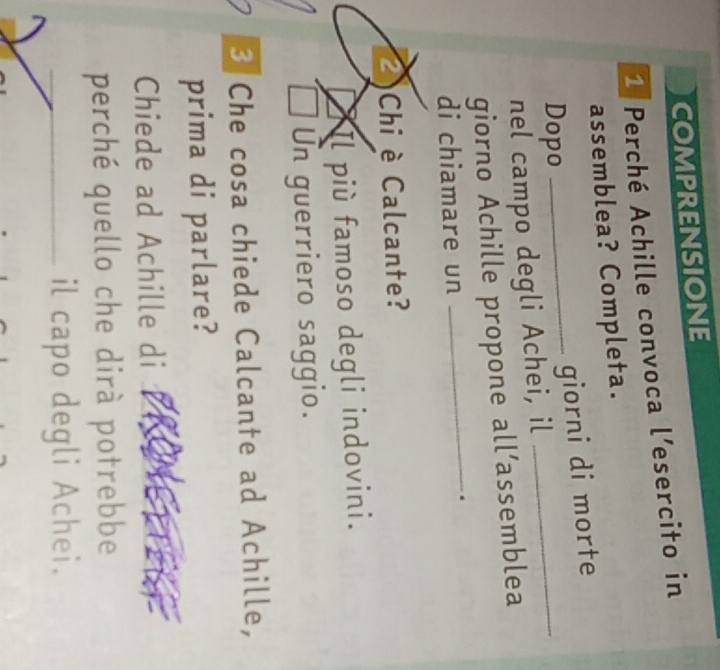 COMPRENSIONE
1 Perché Achille convoca l’esercito in
assemblea? Completa.
Dopo
_
_giorni di morte
nel campo degli Achei, il
_
giorno Achille propone all’assemblea
di chiamare un
.
)Chi è Calcante?
Il più famoso degli indovini.
Un guerriero saggio.
3 Che cosa chiede Calcante ad Achille,
prima di parlare?
Chiede ad Achille di
perché quello che dirà potrebbe
_il capo degli Achei.