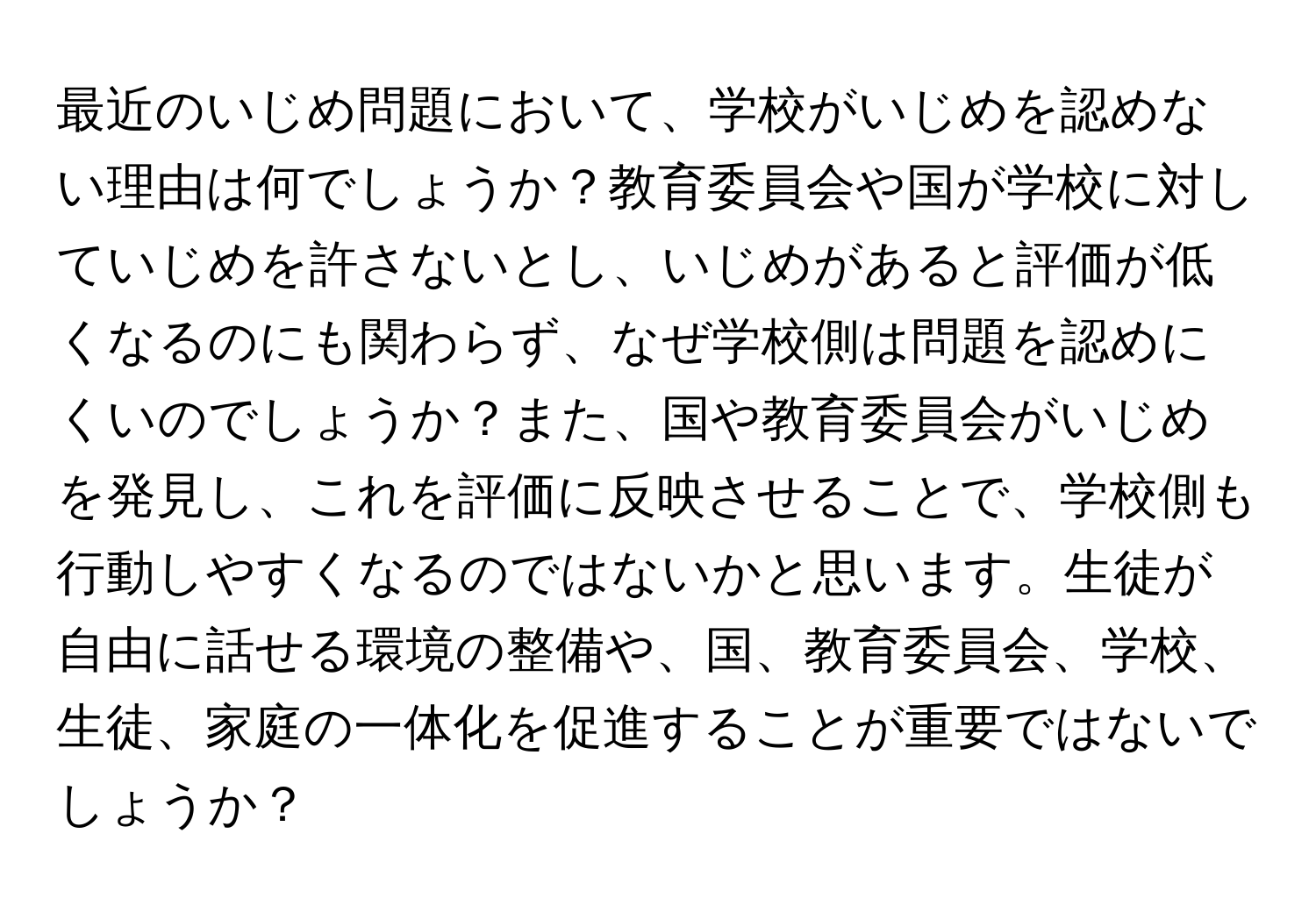 最近のいじめ問題において、学校がいじめを認めない理由は何でしょうか？教育委員会や国が学校に対していじめを許さないとし、いじめがあると評価が低くなるのにも関わらず、なぜ学校側は問題を認めにくいのでしょうか？また、国や教育委員会がいじめを発見し、これを評価に反映させることで、学校側も行動しやすくなるのではないかと思います。生徒が自由に話せる環境の整備や、国、教育委員会、学校、生徒、家庭の一体化を促進することが重要ではないでしょうか？