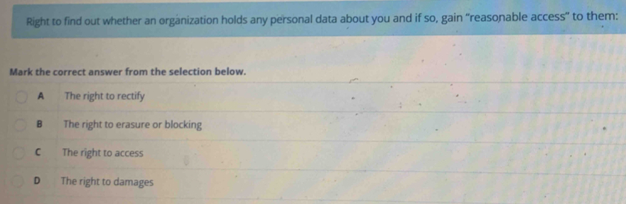 Right to find out whether an organization holds any personal data about you and if so, gain “reasonable access” to them:
Mark the correct answer from the selection below.
A The right to rectify
B The right to erasure or blocking
C The right to access
D The right to damages