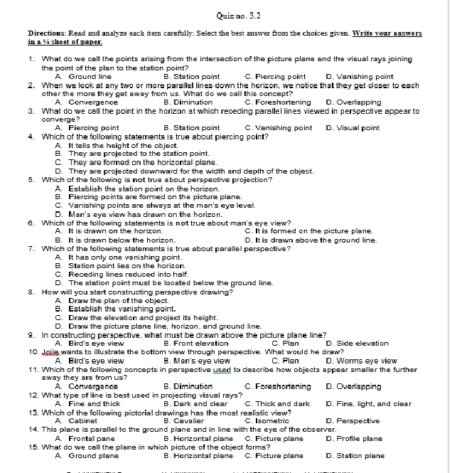 Quiz no. 3.2
Directions: Read and analyze each itern carefully. Select the best answer from the choices given. Write your answers
in a % sheet of paper.
1. What do we call the points arising from the intersection of the picture plane and the visual rays joining
the point of the pllan to the station point?
A. Ground line B. Station point C. Piercing point D. Vanishiing poiint
:2. When we look at any two or more parallell lines down the horizon, we notice that they get closer to each
other the more they get away from us. What do we call this concept?'
A. Convergence B. Diminution C. Foreshortening D. Overllapping
3. What do we call the point in the horizon at which receding parallel liines viewed in perspective appear to
converge?
A. Piercing point B. Station point C. Vanishing point D. Visual point
4. Which of the following statements is true about piercing point?
A. It tells the height of the object.
B. They are projected to the station point.
C. They are formed on the horizontall plane.
D. They are projected downward for the width and depth of the object.
5. Which of the following is not true about perspective projection?
A. Establish the station point on the horizon.
B. Piercing points are formed on the picture plane.
C. Vanishing points are always at the man's eye level.
D. Man's eye view has drawn on the horizon.
6. Which of the following statements is not true about man's eye view?
A. It is drawn on the horizon. C. It is formed on the picture plane.
B. It is drawn below the horizon. D. It is drawn above the ground line.
7. Which of the following statements is true about parallel perspective?
A. It has only one vanishing point.
B. Station point lies on the horizon.
C. Recediing lines reduced into half.
D. The station point must be located below the ground line.
8. How willl you start constructing perspective drawing?'
A. Draw the plian of the object.
B. Establish the vanishing point.
C. Draw the ellevation and project its height.
D. Draw the piicture plane line, horizon, and ground line.
9. In constructing perspective, what must be drawn above the picture plane line? C. Plan D. Side elevation
A. Bird's eye view B. Front elevation
10. Joje wants to illustrate the bottom view through perspective. What would he draw? C. Plan D. Worms eye view
A. Bird's eye view B. Man's eye view
11. Which of the following concepts in perspective used to describe how objects appear smaller the further
away they are from us? D. Overlapping
A. Convergence B. Diminution C. Foreshortening
12. What type of line is best used in projecting visual rays?
A. Fine and thick B. Dark and clear C. Thick and dark D. Fine, light, and clear
13. Which of the following pictorial drawings has the most realistic view?
A. Cabinet B. Cavalier C Isometric D. Perspective
14. This plane is parallell to the ground plane and in line with the eye of the observer.
A. Frontall pane B. Horizontall plane C. Picture plane D. Profile plane
15. What do we calll the plane in which picture of the object forms? C. Picture plane D. Station plane
A Ground plane B. Horizontall plane