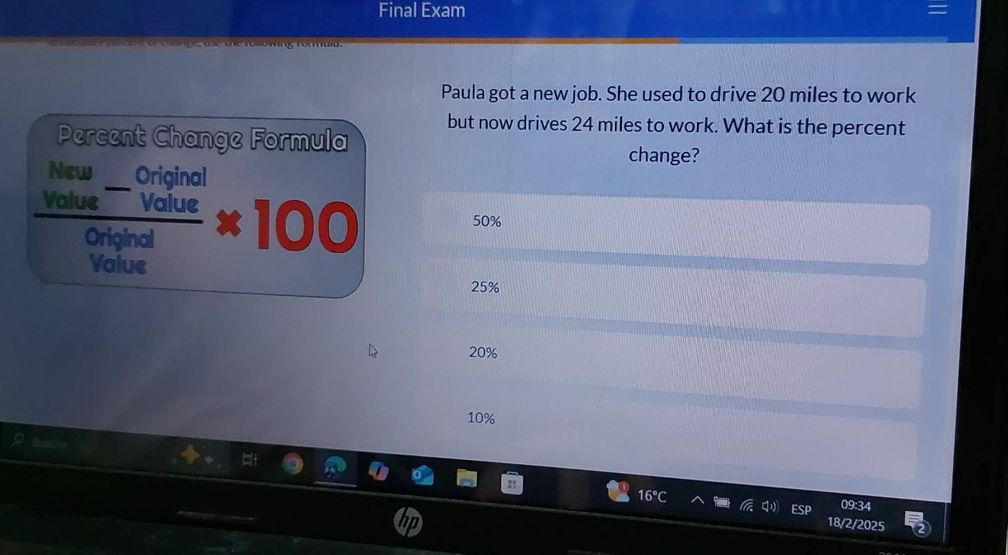 Final Exam
Paula got a new job. She used to drive 20 miles to work
but now drives 24 miles to work. What is the percent
Percent Change Formula change?
_
New Original
Vc  (ue^-vaiue)/original * 100
50%
Value
25%
20%
10%
16°
09:34
18/2/2025