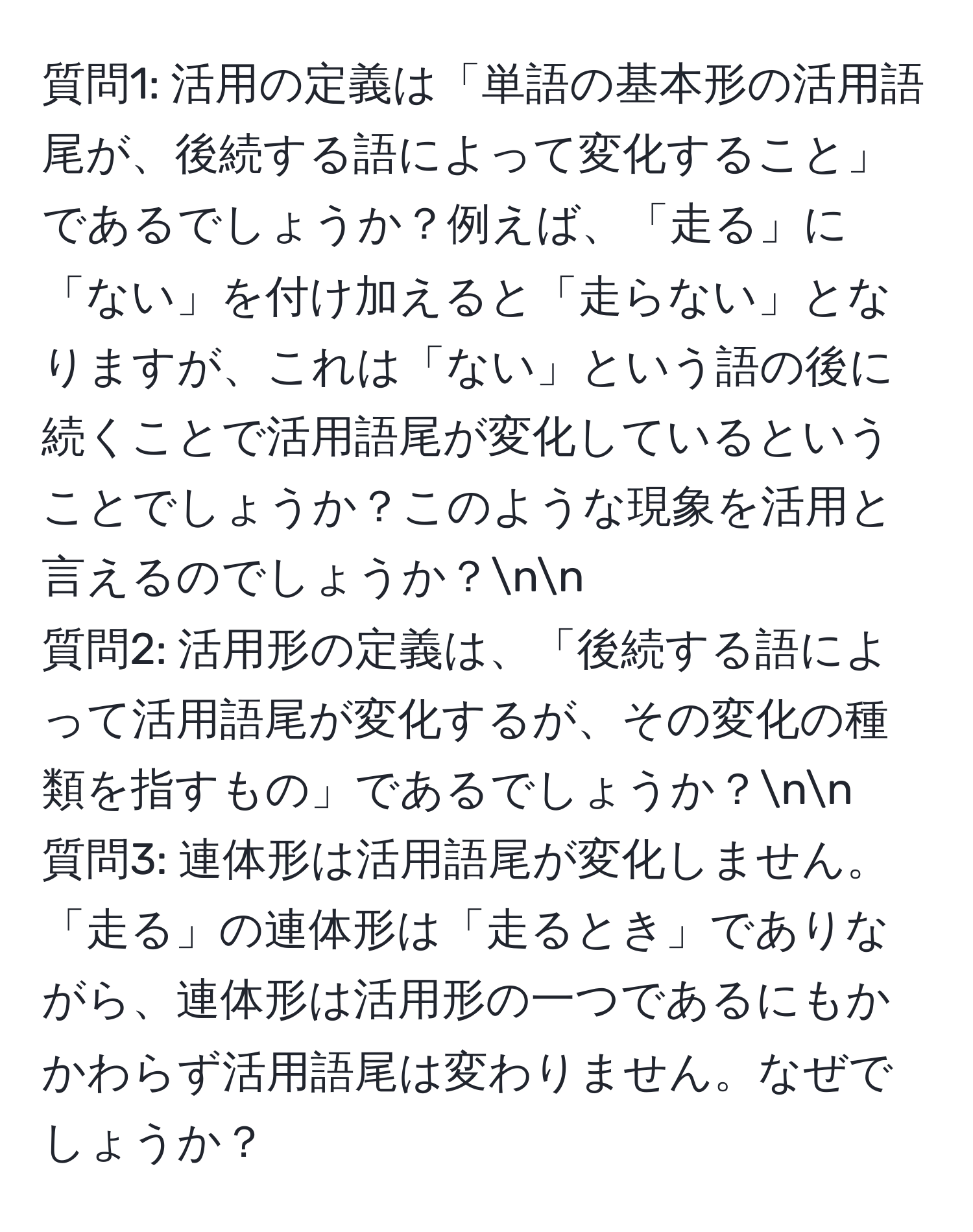 質問1: 活用の定義は「単語の基本形の活用語尾が、後続する語によって変化すること」であるでしょうか？例えば、「走る」に「ない」を付け加えると「走らない」となりますが、これは「ない」という語の後に続くことで活用語尾が変化しているということでしょうか？このような現象を活用と言えるのでしょうか？nn
質問2: 活用形の定義は、「後続する語によって活用語尾が変化するが、その変化の種類を指すもの」であるでしょうか？nn
質問3: 連体形は活用語尾が変化しません。「走る」の連体形は「走るとき」でありながら、連体形は活用形の一つであるにもかかわらず活用語尾は変わりません。なぜでしょうか？