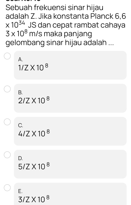 Sebuah frekuensi sinar hijau
adalah Z. Jika konstanta Planck 6,6
* 10^(34) JS dan cepat rambat cahaya
3* 10^8m/s maka panjang
gelombang sinar hijau adalah ...
A.
1/Z* 10^8
B.
2/Z* 10^8
C.
4/Z* 10^8
D.
5/Z* 10^8
E.
3/Z* 10^8