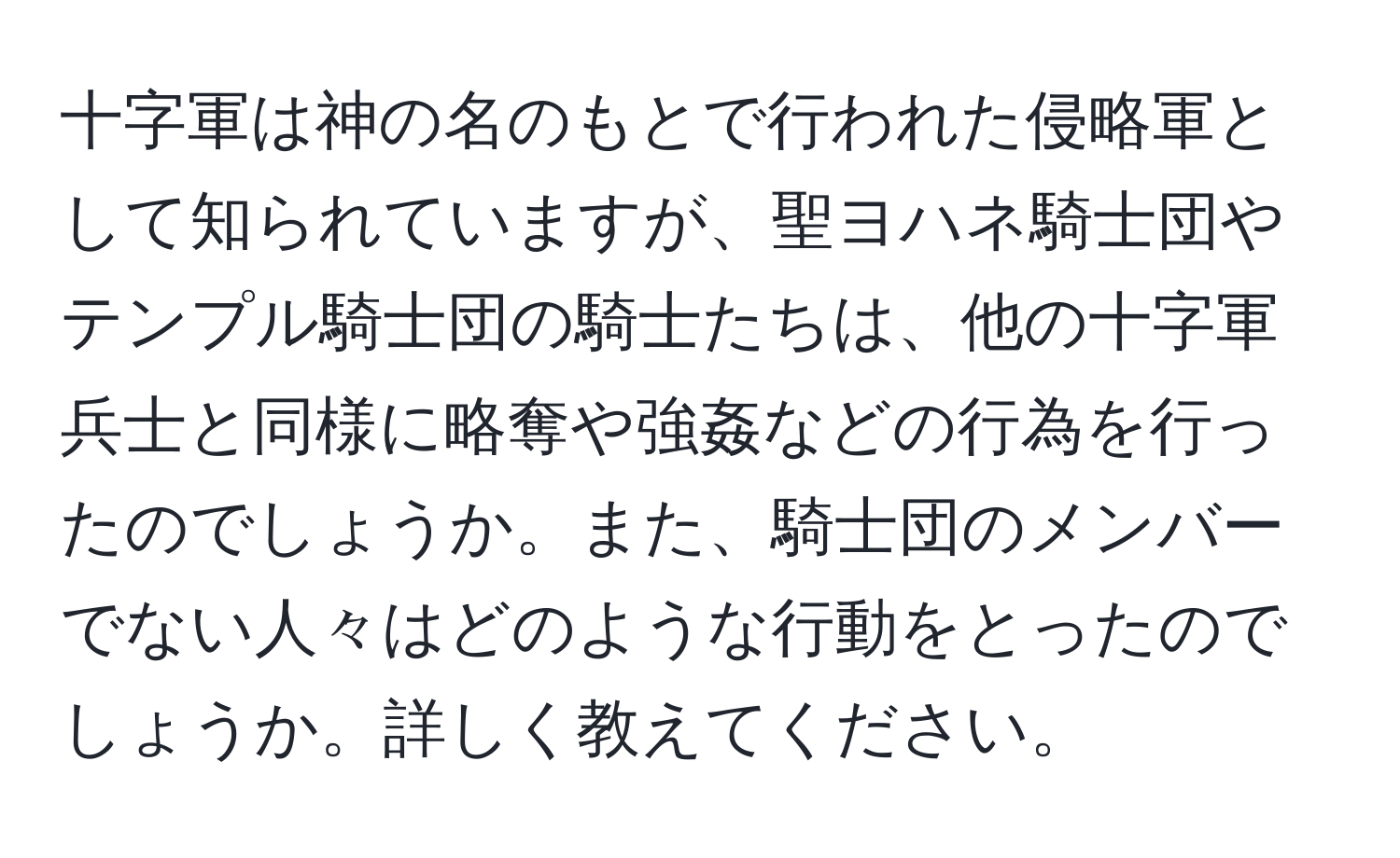 十字軍は神の名のもとで行われた侵略軍として知られていますが、聖ヨハネ騎士団やテンプル騎士団の騎士たちは、他の十字軍兵士と同様に略奪や強姦などの行為を行ったのでしょうか。また、騎士団のメンバーでない人々はどのような行動をとったのでしょうか。詳しく教えてください。