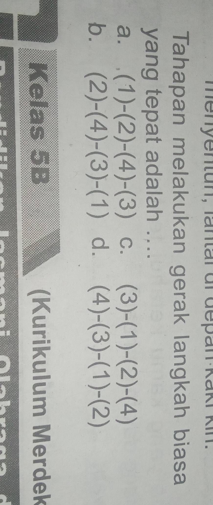 menyentun, fantar dr depan kaki kin.
Tahapan melakukan gerak langkah biasa
yang tepat adalah ....
a.
(1)-(2)-(4)-(3) C. (3)-(1)-(2)-(4)
b.
(2)-(4)-(3)-(1) d. (4)-(3)-(1)-(2)
Kelas 5B (Kurikulum Merdek