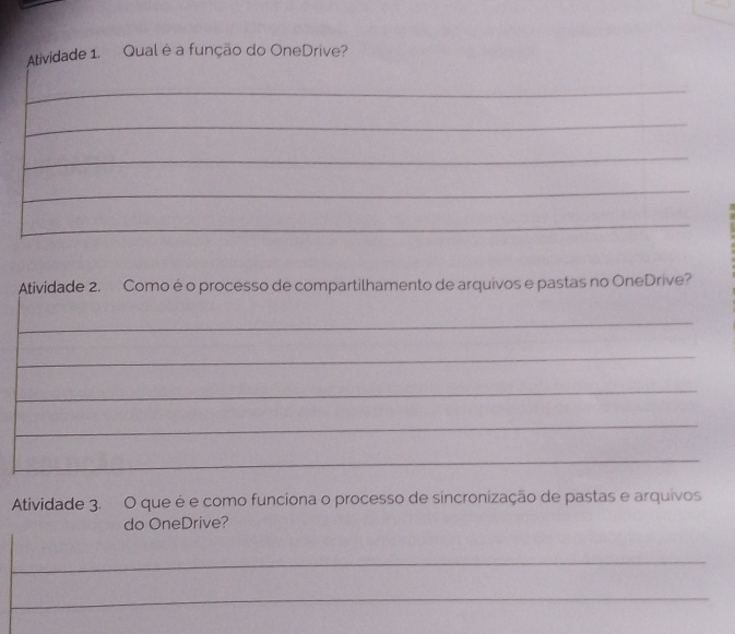 Atividade 1. Qual é a função do OneDrive? 
_ 
_ 
_ 
_ 
_ 
Atividade 2. Comoé o processo de compartilhamento de arquivos e pastas no OneDrive? 
_ 
_ 
_ 
_ 
_ 
Atividade 3. O que é e como funciona o processo de sincronização de pastas e arquivos 
do OneDrive? 
_ 
_