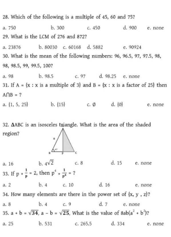 Which of the following is a multiple of 45, 60 and 75?
a. 750 b. 300 c. 450 d. 900 e. none
29. What is the LCM of 276 and 872?
a. 23876 b. 80030 c. 60168 d. 5882 e. 90924
30. What is the mean of the following numbers: 96, 96.5, 97, 97.5, 98,
98, 98.5, 99, 99.5, 100?
a. 98 b. 98.5 c. 97 d. 98.25 e. none
31. If A= x:x is a multiple of 3  and B= x:x is a factor of 25  then
A∩ B= ?
a.  1,5,25 b.  15 c. Ø d.  0 e. none
32. △ ABC is an isosceles triangle. What is the area of the shaded
region?
a. 16 b. 4sqrt(2) c. 8 d. 15 e. none
33. If p+ 1/p =2 , then p^4+ 1/p^4 = ?
a. 2 b. 4 c. 10 d. 16 e. none
34. How many elements are there in the power set of  x,y,z 2
a. 8 b. 4 c. 9 d. 7 e. none
35. a+b=sqrt(34), a-b=sqrt(25) , What is the value of 8ab(a^2+b^2) ?
a. 25 b. 531 c. 265.5 d. 334 e. none