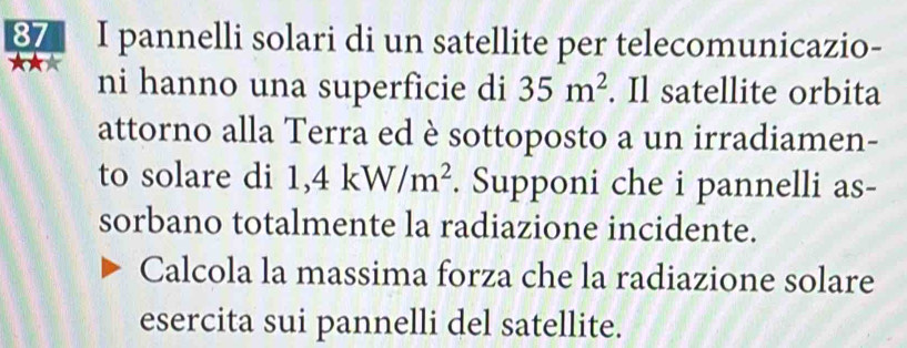 pannelli solari di un satellite per telecomunicazio- 
★★★ ni hanno una superficie di 35m^2. Il satellite orbita 
attorno alla Terra ed è sottoposto a un irradiamen- 
to solare di 1,4kW/m^2. Supponi che i pannelli as- 
sorbano totalmente la radiazione incidente. 
Calcola la massima forza che la radiazione solare 
esercita sui pannelli del satellite.