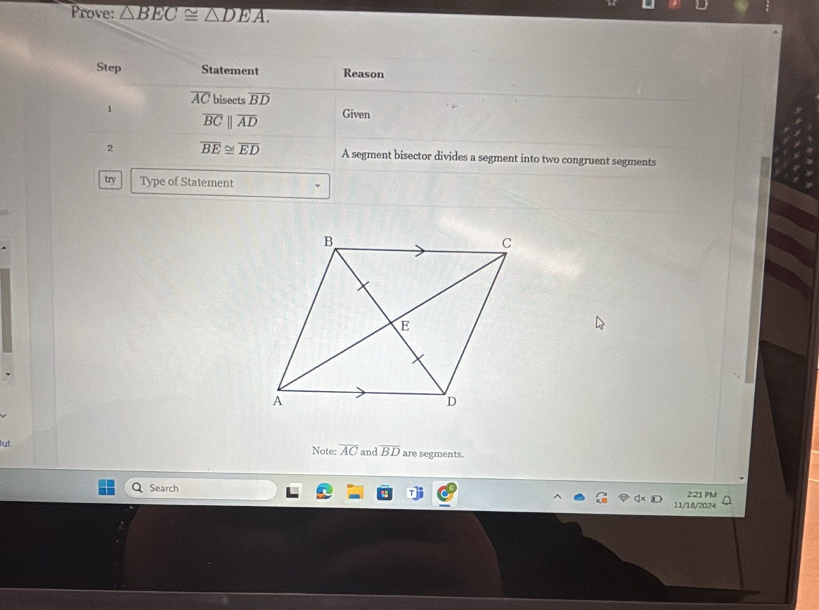 Prove: △ BEC≌ △ DEA. 
Step Statement Reason
overline AC bisects overline BD
1
overline BCparallel overline AD
Given
overline BE≌ overline ED
2 A segment bisector divides a segment into two congruent segments 
try Type of Statement 
Note: overline AC and overline BD are segments. 
Search 2:21 PM 
11/18/2024