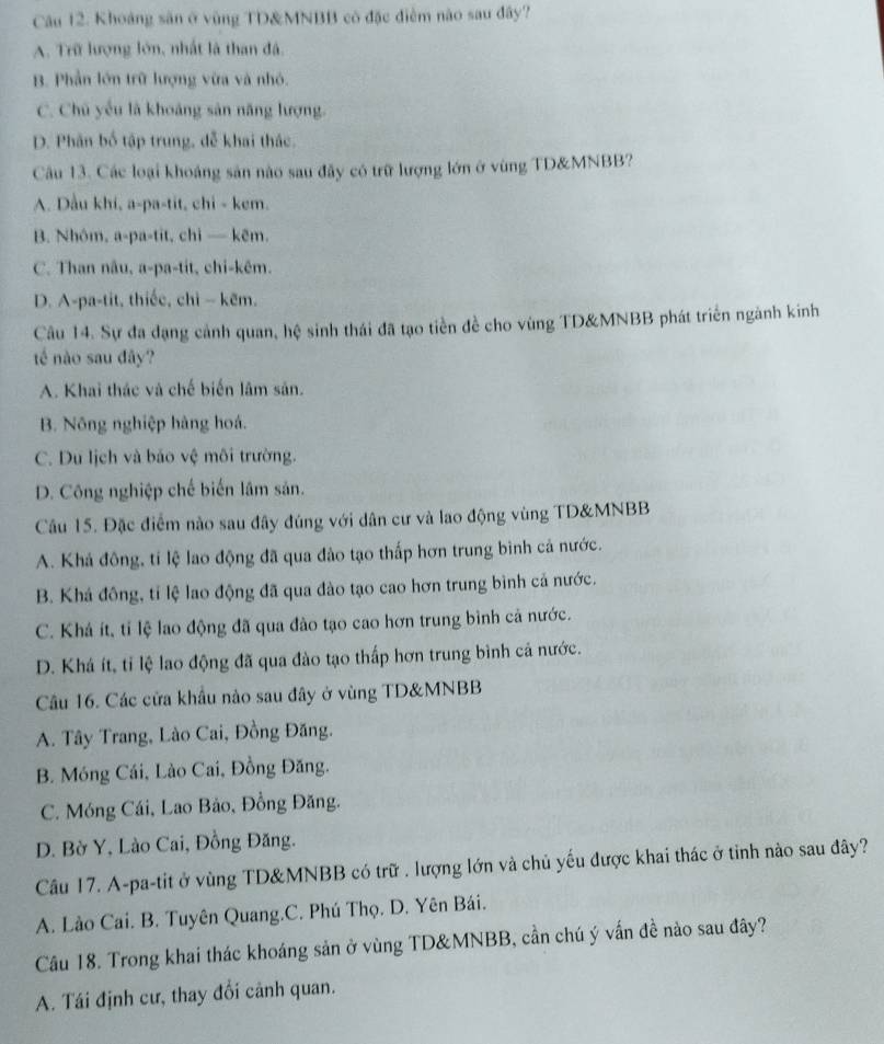 Khoảng săn ở vùng TD&MNBB có đặc điểm nào sau đây?
A. Trữ lượng lớn, nhất là than đá.
B. Phần lớn trữ lượng vừa và nhỏ.
C. Chủ yếu là khoảng sản năng lượng.
D. Phân bố tập trung, dễ khai thác.
Câu 13. Các loại khoáng sản nào sau đây có trữ lượng lớn ở vùng TD&MNBB?
A. Dầu khi, a-pa-tit, chi - kem.
B. Nhóm, a-pa-tit, chi — kẽm.
C. Than nâu, a-pa-tit, chi-kêm.
D. A-pa-tit, thiếc, chì - kẽm.
Câu 14. Sự đa đạng cảnh quan, hệ sinh thái đã tạo tiền đề cho vùng TD&MNBB phát triển ngành kinh
té nào sau đây?
A. Khai thác và chế biến lâm sản.
B. Nông nghiệp hàng hoá.
C. Du lịch và bảo vệ môi trường.
D. Công nghiệp chế biến lâm sản.
Câu 15. Đặc điểm nào sau đây đúng với dân cư và lao động vùng TD&MNBB
A. Khá đông, tỉ lệ lao động đã qua đào tạo thấp hơn trung bình cả nước.
B. Khá đông, tỉ lệ lao động đã qua đào tạo cao hơn trung bình cả nước.
C. Khá ít, tỉ lệ lao động đã qua đào tạo cao hơn trung bình cả nước.
D. Khá ít, tỉ lệ lao động đã qua đào tạo thấp hơn trung bình cả nước.
Câu 16. Các cửa khẩu nào sau đây ở vùng TD&MNBB
A. Tây Trang, Lào Cai, Đồng Đăng.
B. Móng Cái, Lào Cai, Đồng Đăng.
C. Móng Cái, Lao Bảo, Đồng Đăng.
D. Bờ Y, Lào Cai, Đồng Đăng.
Câu 17. A-pa-tit ở vùng TD&MNBB có trữ . lượng lớn và chủ yếu được khai thác ở tinh nào sau đây?
A. Lào Cai. B. Tuyên Quang.C. Phú Thọ. D. Yên Bái.
Câu 18. Trong khai thác khoáng sản ở vùng TD&MNBB, cần chú ý vấn đề nào sau đây?
A. Tái định cư, thay đổi cảnh quan.