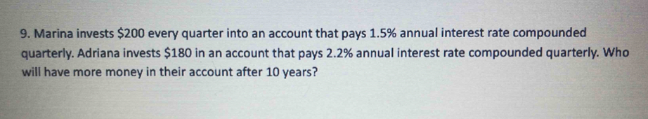 Marina invests $200 every quarter into an account that pays 1.5% annual interest rate compounded 
quarterly. Adriana invests $180 in an account that pays 2.2% annual interest rate compounded quarterly. Who 
will have more money in their account after 10 years?