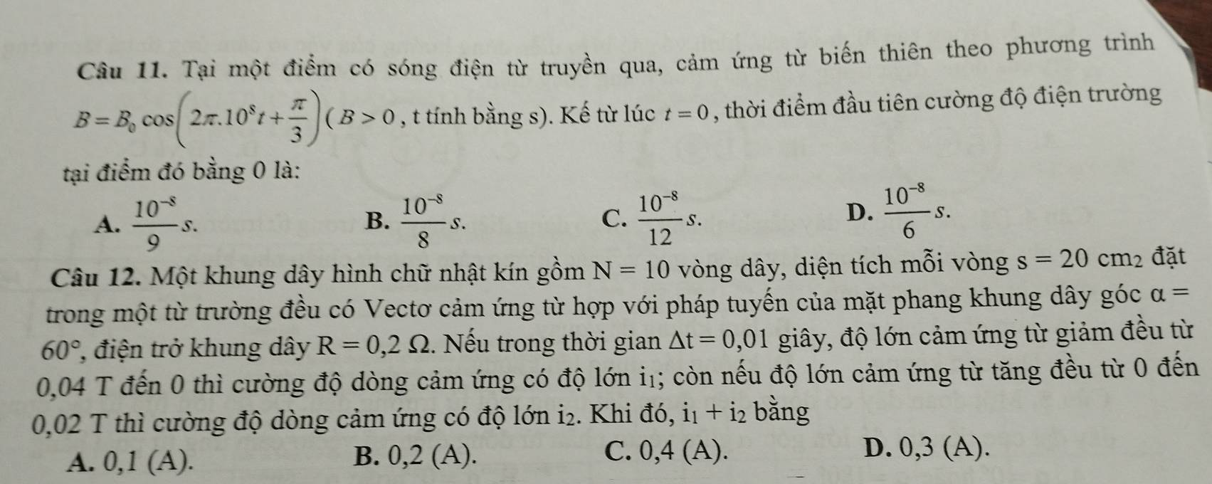 Tại một điểm có sóng điện từ truyền qua, cảm ứng từ biến thiên theo phương trình
B=B_0cos (2π .10^8t+ π /3 )(B>0 , t tính bằng s). Kế từ lúc t=0 , thời điểm đầu tiên cường độ điện trường
tại điểm đó bằng 0 là:
A.  (10^(-8))/9 s.  (10^(-8))/8 s. C.  (10^(-8))/12 s. 
B.
D.  (10^(-8))/6 s. 
Câu 12. Một khung dây hình chữ nhật kín gồm N=10 vòng dây, diện tích mỗi vòng s=20cm_2 đặt
trong một từ trường đều có Vectơ cảm ứng từ hợp với pháp tuyến của mặt phang khung dây góc alpha =
60° , điện trở khung dây R=0,2Omega. Nếu trong thời gian △ t=0,01 giây, độ lớn cảm ứng từ giảm đều từ
0,04 T đến 0 thì cường độ dòng cảm ứng có độ lớn i₁; còn nếu độ lớn cảm ứng từ tăng đều từ 0 đến
0,02 T thì cường độ dòng cảm ứng có độ lớn i₂. Khi đó, i₁ + i₂ bằng
A. 0,1 (A). B. 0,2 (A). C. 0,4(A)
D. 0,3 (A).