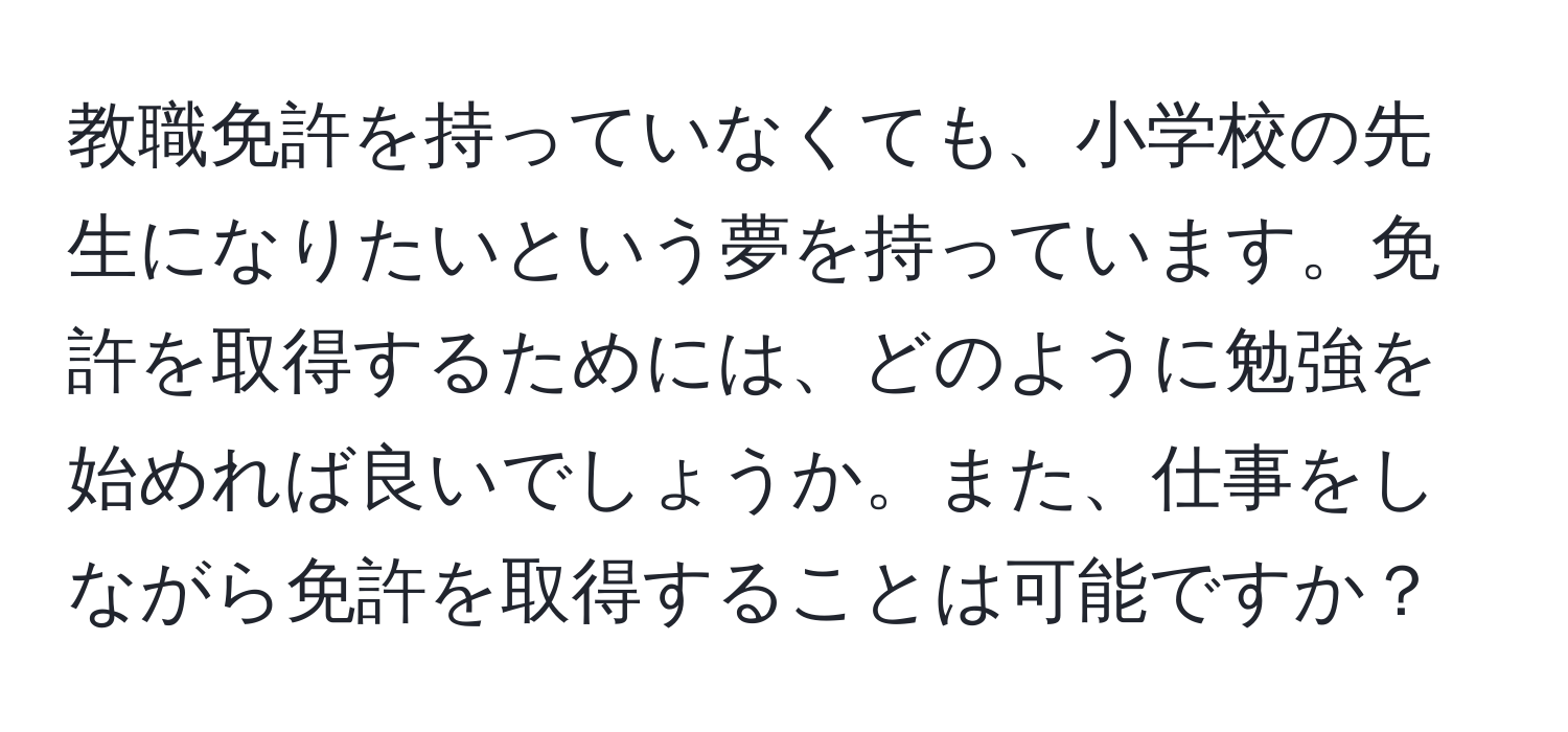 教職免許を持っていなくても、小学校の先生になりたいという夢を持っています。免許を取得するためには、どのように勉強を始めれば良いでしょうか。また、仕事をしながら免許を取得することは可能ですか？