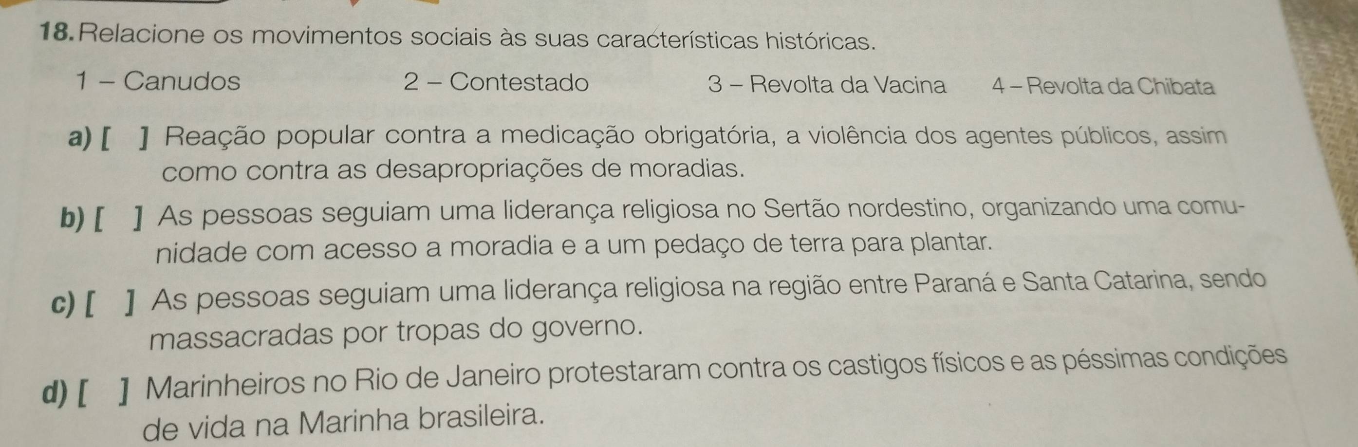 Relacione os movimentos sociais às suas características históricas.
1 - Canudos 2 - Contestado 3 - Revolta da Vacina 4 − Revolta da Chibata
a) [ ] Reação popular contra a medicação obrigatória, a violência dos agentes públicos, assim
como contra as desapropriações de moradias.
b) [ ] As pessoas seguiam uma liderança religiosa no Sertão nordestino, organizando uma comu-
nidade com acesso a moradia e a um pedaço de terra para plantar.
c) [ ] As pessoas seguiam uma liderança religiosa na região entre Paraná e Santa Catarina, sendo
massacradas por tropas do governo.
d) [ ] Marinheiros no Rio de Janeiro protestaram contra os castigos físicos e as péssimas condições
de vida na Marinha brasileira.