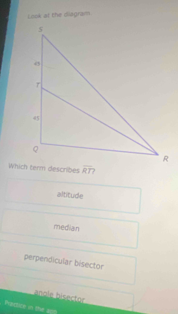 Look at the diagram.
overline RT
altitude
median
perpendicular bisector
angle bisector
Practice in the app