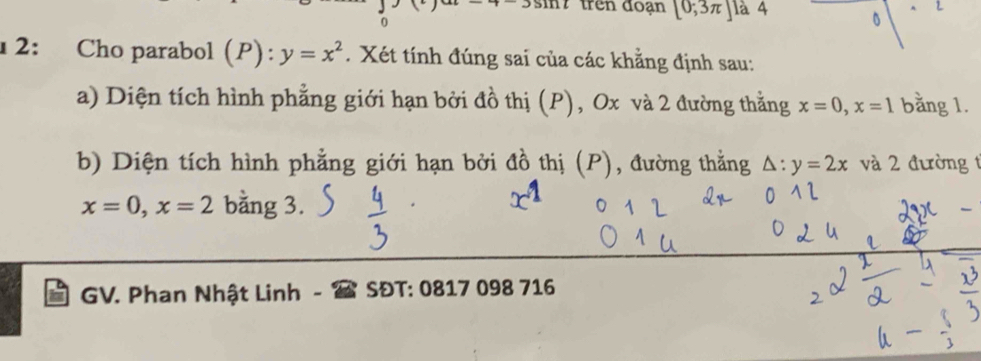 3111 trên đoạn [0;3π ] là 4 。 A 
0 
1 2: Cho parabol (P): y=x^2. Xét tính đúng sai của các khẳng định sau: 
a) Diện tích hình phẳng giới hạn bởi đồ thị (P), Ox và 2 đường thằng x=0, x=1 bằng 1. 
b) Diện tích hình phẳng giới hạn bởi đồ thị (P), đường thằng △ :y=2x và 2 đường 1
x=0, x=2 bằng 3. 
GV. Phan Nhật Linh SĐT: 0817 098 716