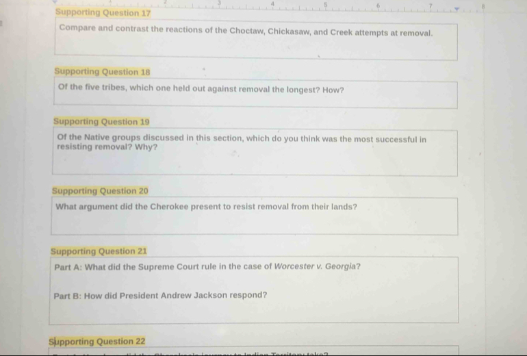 5 6 7 
Supporting Question 17 
Compare and contrast the reactions of the Choctaw, Chickasaw, and Creek attempts at removal. 
Supporting Question 18 
Of the five tribes, which one held out against removal the longest? How? 
Supporting Question 19 
Of the Native groups discussed in this section, which do you think was the most successful in 
resisting removal? Why? 
Supporting Question 20 
What argument did the Cherokee present to resist removal from their lands? 
Supporting Question 21 
Part A: What did the Supreme Court rule in the case of Worcester v. Georgia? 
Part B: How did President Andrew Jackson respond? 
Supporting Question 22