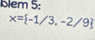 Blem 5:
x= -1/3,-2/9