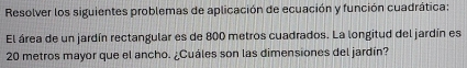 Resolver los siguientes problemas de aplicación de ecuación y función cuadrática: 
El área de un jardín rectangular es de 800 metros cuadrados. La longitud del jardín es
20 metros mayor que el ancho. ¿Cuáles son las dimensiones del jardín?