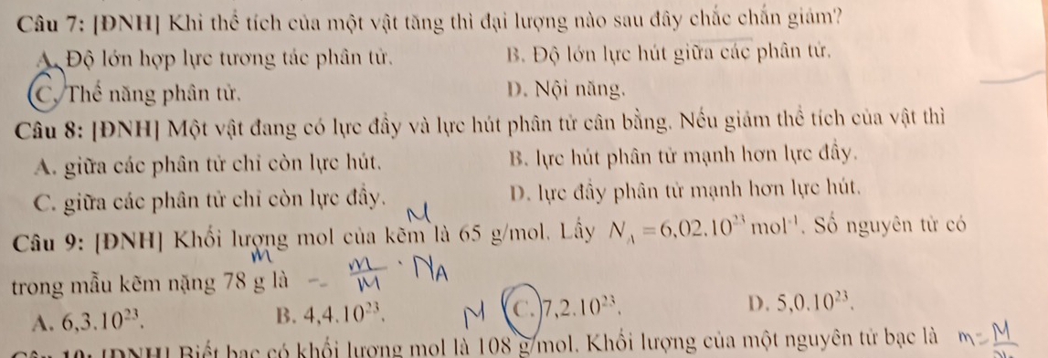 [ĐNH] Khi thể tích của một vật tăng thì đại lượng nào sau đây chắc chấn giám?
A Độ lớn hợp lực tương tác phân tử. B Độ lớn lực hút giữa các phân tứ.
C. Thế năng phân tử, D. Nội năng,
Câu 8: [ĐNH] Một vật đang có lực đầy và lực hút phân tử cân bằng. Nếu giám thể tích của vật thì
A. giữa các phân tử chi còn lực hút, B. lực hút phân tử mạnh hơn lực đầy.
C. giữa các phân tử chỉ còn lực đây. D. lực đầy phân tử mạnh hơn lực hút.
Câu 9: [ĐNH] Khối lượng mol của kẽm là 65 g/mol. Lấy N_A=6,02.10^(23)mol^(-1). Số nguyên tử có
trong mẫu kẽm nặng
A. 6, 3.10^(23). B. 4, 4.10^(23). C. 7, 2.10^(23). D. 5, 0.10^(23). 
IDNHI Biết hạc có khổi lượng mol là 108 g/mol. Khối lượng của một nguyên tử bạc là