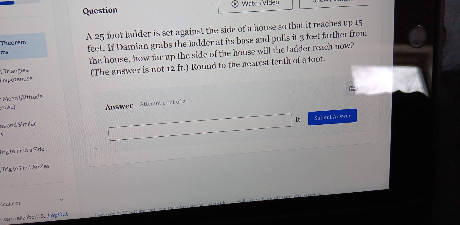 Watch Video 
Question 
Theorem A 25 foot ladder is set against the side of a house so that it reaches up 15
ms
feet. If Damian grabs the ladder at its base and pulls it 3 feet farther from 
the house, how far up the side of the house will the ladder reach now? 
Hypotenuse (The answer is not 12 ft.) Round to the nearest tenth of a foot. 
t Triangles, 
Mean (Altitude 
nuse) 
Answer Attempt 1 out of 2 
ft Submit Answer 
os and Similar 
S 
Trig to Find a Side 
Trig to Find Angles 
alculator 
osario elizabeth S...Log Out Convright © 2024 DeltaMath com Todos los derechos re Po lítica de privacidad | Término s e