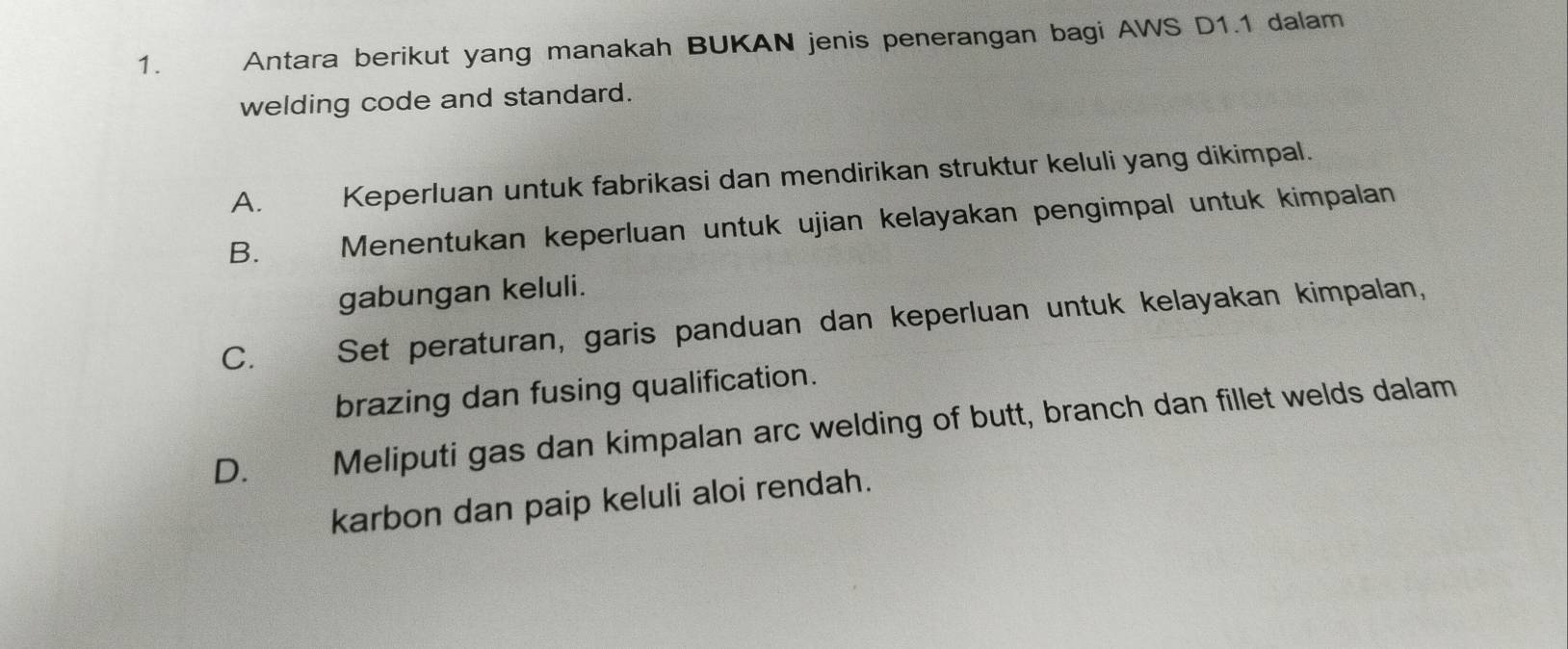 Antara berikut yang manakah BUKAN jenis penerangan bagi AWS D1.1 dalam
welding code and standard.
A. Keperluan untuk fabrikasi dan mendirikan struktur keluli yang dikimpal.
B. Menentukan keperluan untuk ujian kelayakan pengimpal untuk kimpalan
gabungan keluli.
C. औ Set peraturan, garis panduan dan keperluan untuk kelayakan kimpalan,
brazing dan fusing qualification.
D. Meliputi gas dan kimpalan arc welding of butt, branch dan fillet welds dalam
karbon dan paip keluli aloi rendah.