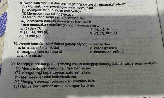 Salah satu manfaat dari praktik gotong royong di masyarakat adalah:
(1) Meningkatkan persaingan antarmasyarakat.
(2) Memperkuat hubungan antarwarga.
(3) Memupuk rasa saling percaya.
(4) Mengurangi kerja sama di bidang lain.
(5) Membantu individu merasa lebih eksklusif.
Yang merupakan manfaat gotong royong adalah ....
a. (2) dan (3)
b. (1), (4), dan (5) d. (3), (4), dan (5)
c. (1) dan (2) e. (2), (3), dan (5)
19. Aspek kearifan lokal dalam gotong royong tercermin dari ...
a. ketidakpedulian sosial d. ketidakpuasan
b. pengetahuan tradisional e. kebebasan individu
c. modernisasi
20. Mengapa praktik gotong royong masih dianggap penting dalam masyarakat modern?
(1) Membantu pembangunan fisik dan sosial.
(2) Mengurangi kepercayaan satu sama lain.
(3) Memperkuat nilai individualisme.
(4) Menjaga warisan budaya dan identitas lokal.
(5) Hanya bermanfaat untuk kalangan tertentu.