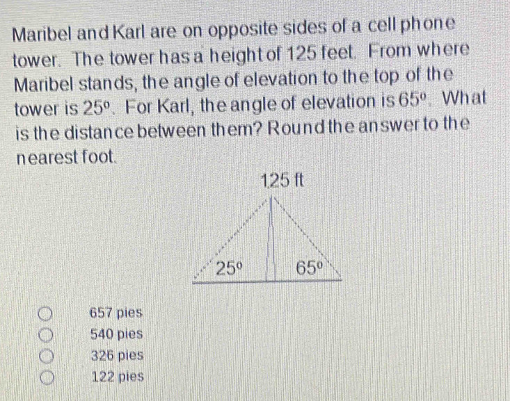 Maribel and Karl are on opposite sides of a cell phone
tower. The tower has a height of 125 feet. From where
Maribel stands, the angle of elevation to the top of the
tower is 25°. For Karl, the angle of elevation is 65°. Wh at
is the distance between them? Round the answer to the
nearest foot.
657 pies
540 pies
326 pies
122 pies