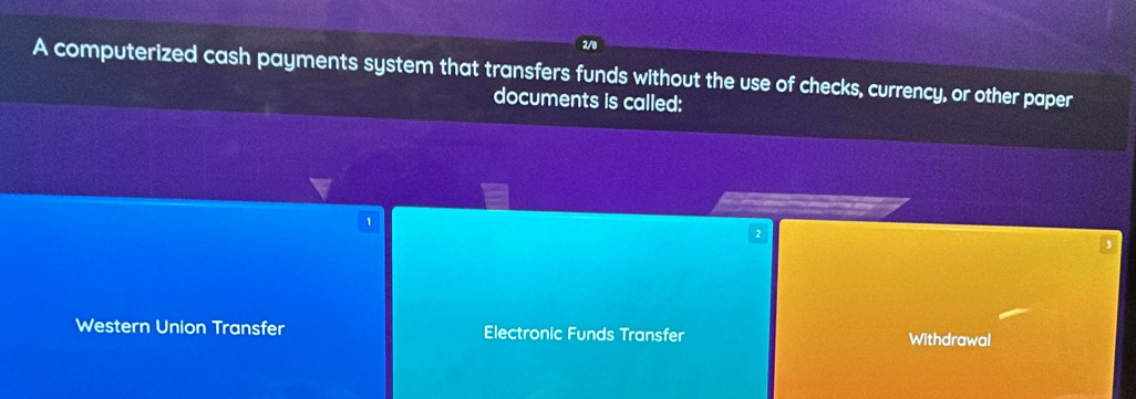 2/0
A computerized cash payments system that transfers funds without the use of checks, currency, or other paper
documents is called:
1
2
Western Union Transfer Electronic Funds Transfer Withdrawal