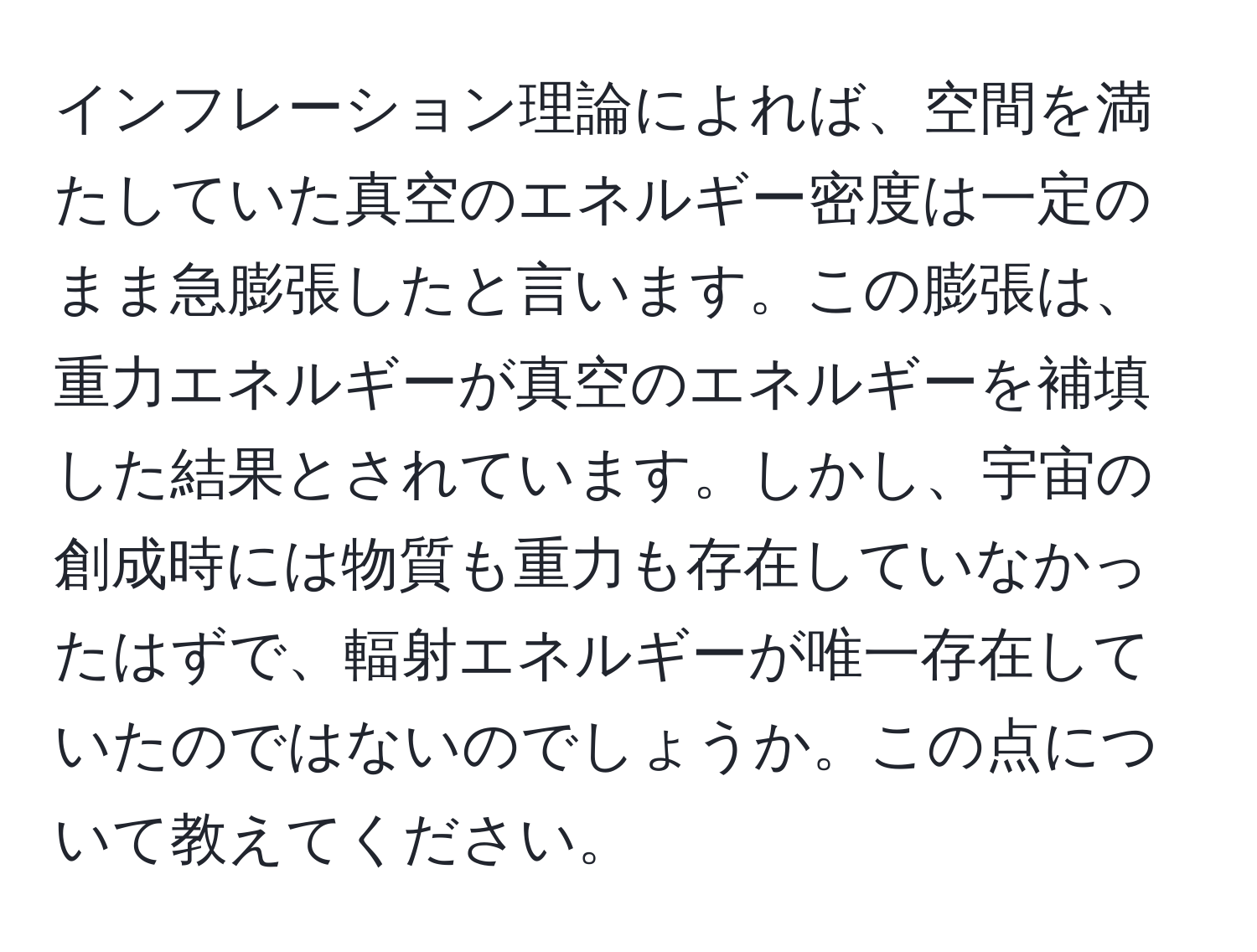 インフレーション理論によれば、空間を満たしていた真空のエネルギー密度は一定のまま急膨張したと言います。この膨張は、重力エネルギーが真空のエネルギーを補填した結果とされています。しかし、宇宙の創成時には物質も重力も存在していなかったはずで、輻射エネルギーが唯一存在していたのではないのでしょうか。この点について教えてください。