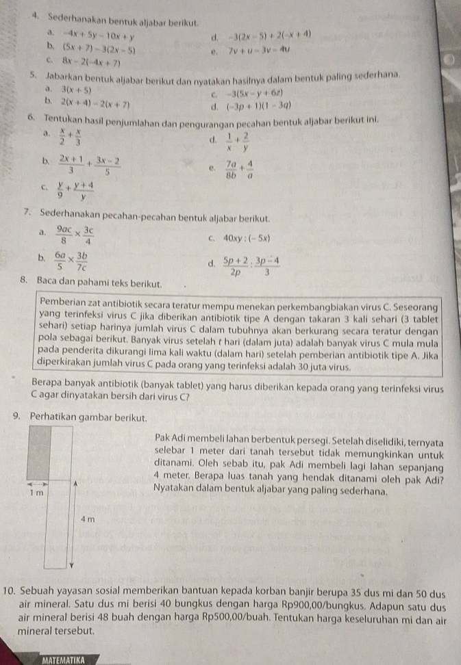 Sederhanakan bentuk aljabar berikut.
a. -4x+5y-10x+y -3(2x-5)+2(-x+4)
d.
b. (5x+7)-3(2x-5) o . 7v+u-3v-4u
c. 8x-2(-4x+7)
5. Jabarkan bentuk aljabar berikut dan nyatakan hasilnya dalam bentuk paling sederhana.
a. 3(x+5)
c. -3(5x-y+6z)
b. 2(x+4)-2(x+7)
d. (-3p+1)(1-3q)
6. Tentukan hasil penjumlahan dan pengurangan pecahan bentuk aljabar berikut ini.
d.  1/x + 2/y 
a.  x/2 + x/3   7a/8b + 4/a 
b.  (2x+1)/3 + (3x-2)/5 
e.
C.  y/9 + (y+4)/y 
7. Sederhanakan pecahan-pecahan bentuk aljabar berikut.
a.  9ac/8 *  3c/4 
C、 40xy:(-5x)
b.  6a/5 *  3b/7c 
d.  (5p+2)/2p : (3p-4)/3 
8. Baca dan pahami teks berikut.
Pemberian zat antibiotik secara teratur mempu menekan perkembangbiakan virus C. Seseorang
yang terinfeksi virus C jika diberikan antibiotik tipe A dengan takaran 3 kali sehari (3 tablet
sehari) setiap harinya jumlah virus C dalam tubuhnya akan berkurang secara teratur dengan
pola sebagai berikut. Banyak virus setelah r hari (dalam juta) adalah banyak virus C mula mula
pada penderita dikurangi lima kali waktu (dalam hari) setelah pemberian antibiotik tipe A. Jika
diperkirakan jumlah virus C pada orang yang terinfeksi adalah 30 juta virus.
Berapa banyak antibiotik (banyak tablet) yang harus diberikan kepada orang yang terinfeksi virus
C agar dinyatakan bersih dari virus C?
9. Perhatikan gambar berikut.
Pak Adi membeli lahan berbentuk persegi. Setelah diselidiki, ternyata
selebar 1 meter dari tanah tersebut tidak memungkinkan untuk
ditanami. Oleh sebab itu, pak Adi membeli lagi Iahan sepanjang
4 meter. Berapa luas tanah yang hendak ditanami oleh pak Adi?
1 m
Nyatakan dalam bentuk aljabar yang paling sederhana.
4 m
10. Sebuah yayasan sosial memberikan bantuan kepada korban banjir berupa 35 dus mi dan 50 dus
air mineral. Satu dus mi berisi 40 bungkus dengan harga Rp900,00/bungkus. Adapun satu dus
air mineral berisi 48 buah dengan harga Rp500,00/buah. Tentukan harga keseluruhan mi dan air
mineral tersebut.
MATEMATIKA