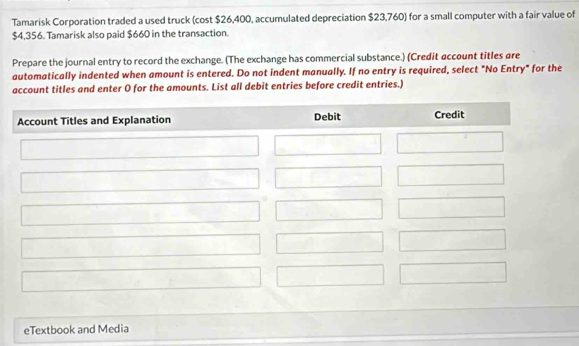 Tamarisk Corporation traded a used truck (cost $26,400, accumulated depreciation $23,760) for a small computer with a fair value of
$4,356. Tamarisk also paid $660 in the transaction. 
Prepare the journal entry to record the exchange. (The exchange has commercial substance.) (Credit account titles are 
automatically indented when amount is entered. Do not indent manually. If no entry is required, select "No Entry" for the 
account titles and enter O for the amounts. List all debit entries before credit entries.) 
eTextbook and Media