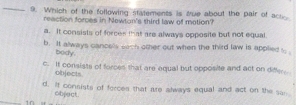 Which of the following statements is tue about the pair of acs
reaction forces in Newton's third law of motion?
a. It consists of forces that are always opposite but not equal
b. It always canoels sach other out when the third law is applied s 
bedy.
c. It consists of forces that are equal but opposite and act on differ
objects.
d. It consists of ferces that are always equal and act on the san
object
in