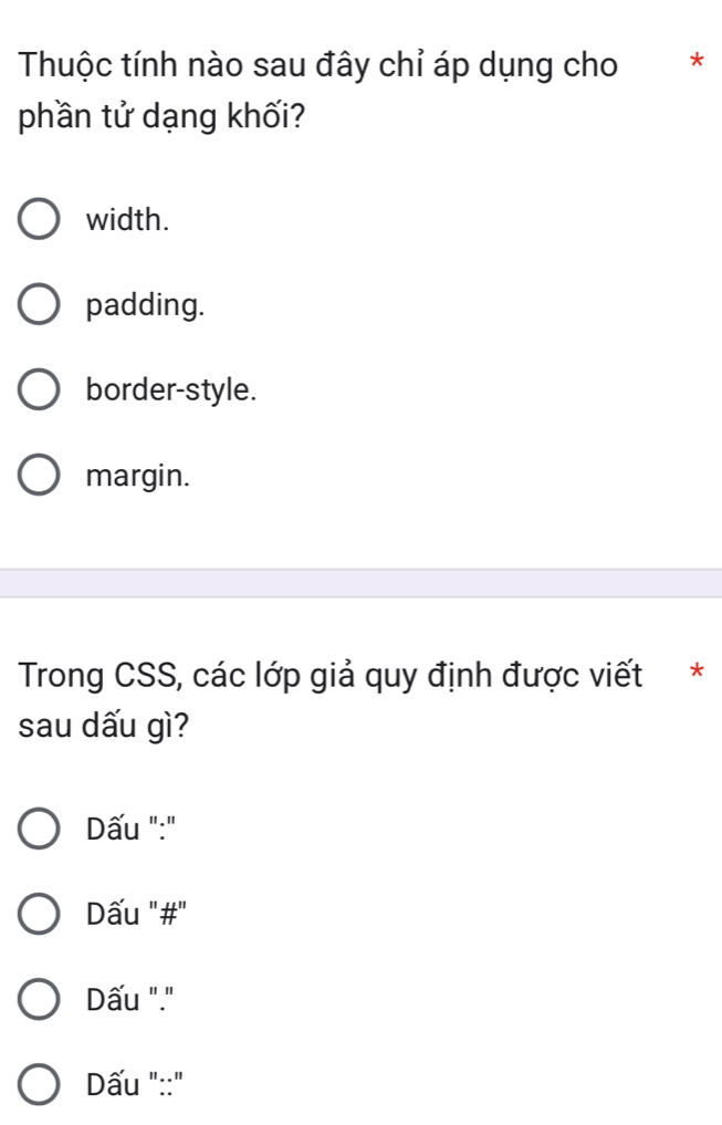 Thuộc tính nào sau đây chỉ áp dụng cho ₹*
phần tử dạng khối?
width.
padding.
border-style.
margin.
Trong CSS, các lớp giả quy định được viết *
sau dấu gì?
Dấu ":"
Dấu "#"
Dấu "."
Dấu "::"