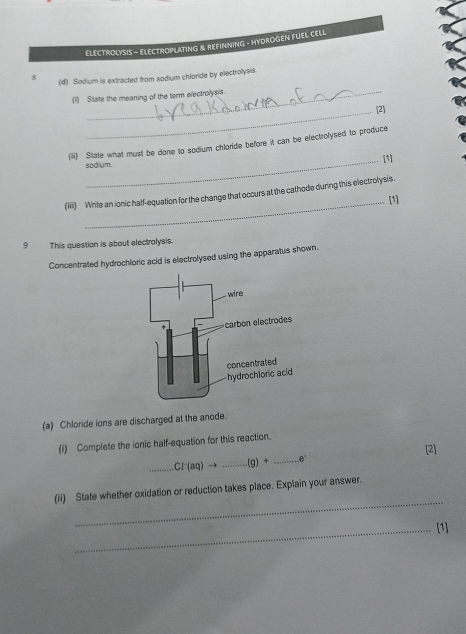 ELECTROLYSIS - ELECTROPLATING & REFINNING - HYDROGEN FUEL CELL 
_ 
8 (d) Sodium is extracted from sodium chloride by electrolysis. 
(1) State the meaning of the term electrolyals. 
_[2] 
(iii) State what must be done to sodium chloride before it can be electrolysed to produce 
_sodium. [1] 
(iii) Write an ionic half-equation for the change that occurs at the cathode during this electrolysis. 
_[1] 
9 This question is about electrolysis. 
Concentrated hydrochloric acid is electrolysed using the apparatus shown. 
(a) Chloride ions are discharged at the anode. 
(i) Complete the ionic half-equation for this reaction. 
[2] 
_ CI^-(aq)to _ _ (g)+ _  θ°
_ 
(ii) State whether oxidation or reduction takes place. Explain your answer. 
_[1]