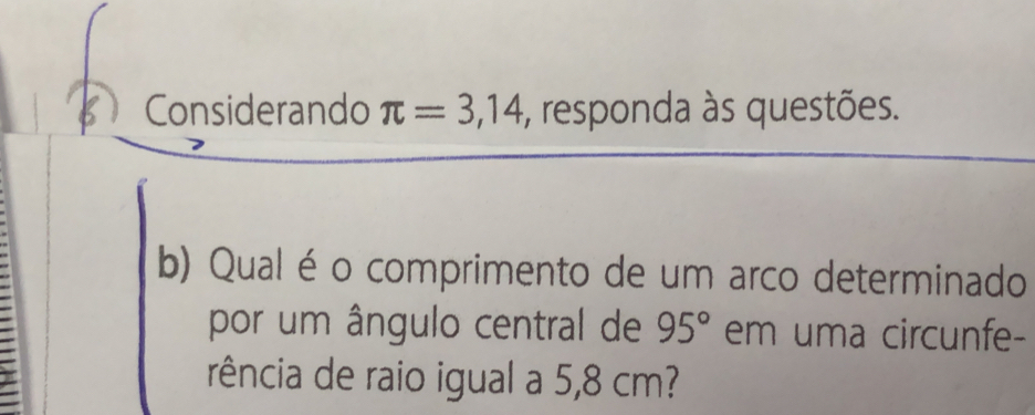 A Considerando π =3,14 , responda às questões. 
b) Qual é o comprimento de um arco determinado 
por um ângulo central de 95° em uma circunfe- 
rência de raio igual a 5,8 cm?