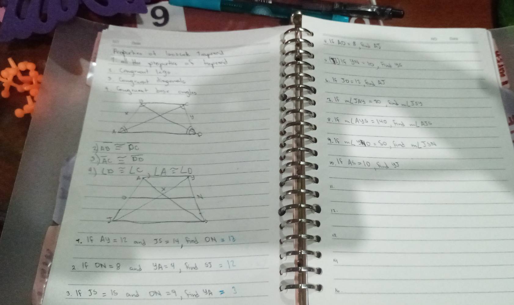 Srd AT
Peopuhes of loosuck Trgoood
t all the propartie of hepeoe
)
, Find 9s
Congruant legs
3. Congruent dingenals c. If  find AJ
1. Congraent bose angles
4. 1f
, find ml
8. If , Find
9. If
2 AB≌ overline DC
, find mlIsM
overline AC≌ overline DB
1. If AS=10 Find g5
43
L1.
12.
4. If Ay=12 and JS=14 , find ON=13
12.
2. If ON=8 and y_A=4 , find SJ=12
3. If JS=15 and ON=9 , find y_A=3
Ko