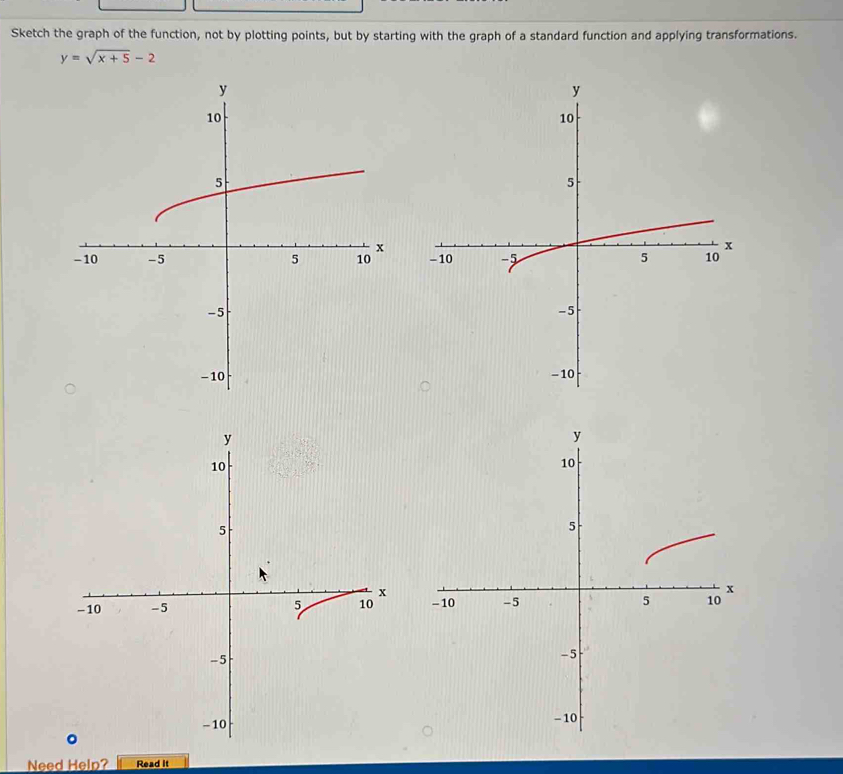 Sketch the graph of the function, not by plotting points, but by starting with the graph of a standard function and applying transformations.
y=sqrt(x+5)-2

Need Help? Read it