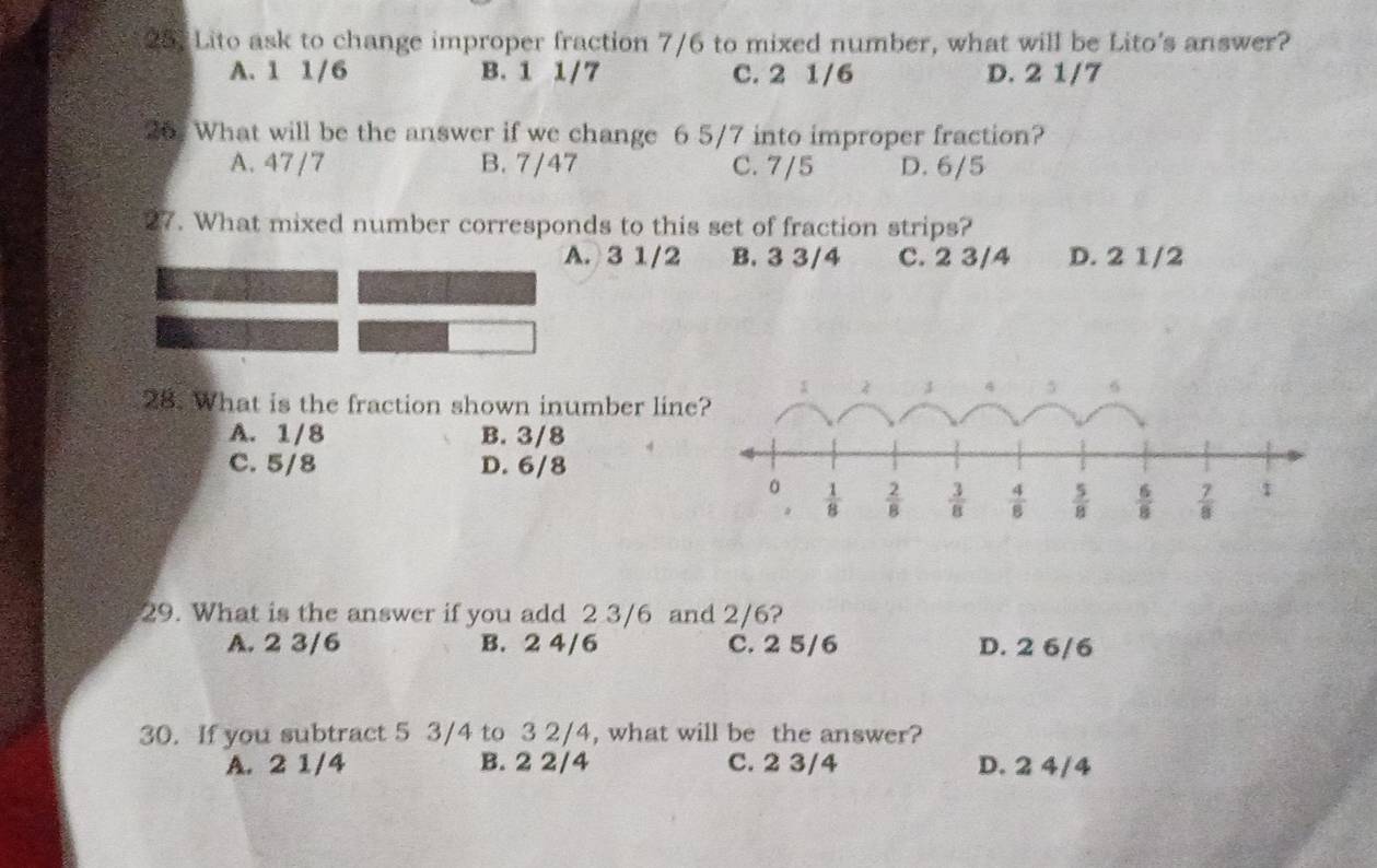 Lito ask to change improper fraction 7/6 to mixed number, what will be Lito's answer?
A. 1 1/6 B. 1 1/7 C. 2 1/6 D. 2 1/7
26. What will be the answer if we change 6 5/7 into improper fraction?
A. 47 /7 B. 7/47 C. 7/5 D. 6/5
27. What mixed number corresponds to this set of fraction strips?
A.3 1/2 B. 3 3/4 C. 2 3/4 D. 2 1/2
28. What is the fraction shown inumber lin
A. 1/8 B. 3/8
C. 5/8 D. 6/8
29. What is the answer if you add 2 3/6 and 2/6?
A. 2 3/6 B. 2 4/6 C. 2 5/6 D. 2 6/6
30. If you subtract 5 3/4 to 3 2/4, what will be the answer?
A. 2 1/4 B. 2 2/4 C. 2 3/4 D. 2 4/4