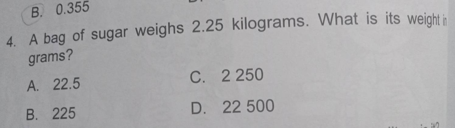 B. 0.355
4. A bag of sugar weighs 2.25 kilograms. What is its weight in
grams?
A. 22.5 C. 2 250
B. 225 D. 22 500