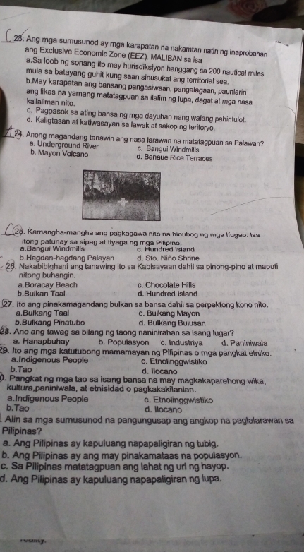 Ang mga sumusunod ay mga karapatan na nakamtan natin ng inaprobahan
ang Exclusive Economic Zone (EEZ). MALIBAN sa isa
a.Sa loob ng sonang ito may hurisdiksiyon hanggang sa 200 nautical miles
muia sa batayang guhit kung saan sinusukat ang territorial sea.
b.May karapatan ang bansang pangasiwaan, pangalagaan, paunlarin
ang likas na yamang matatagpuan sa ilalim ng lupa, dagat at mga nasa
kailaliman nito.
c. Pagpasok sa ating bansa ng mga dayuhan nang walang pahintulot.
d. Kaligtasan at katiwasayan sa lawak at sakop ng teritoryo.
_24. Anong magandang tanawin ang nasa larawan na matatagpuan sa Palawan?
a. Underground River c. Bangui Windmills
b. Mayon Volcano d. Banaue Rice Terraces
_25. Kamangha-mangha ang pagkagawa nito na hinubog ng mga lfugao. Isa
itong patunay sa sipag at tiyaga ng mga Pilipino.
a.Bangui Windmills c. Hundred Island
b.Hagdan-hagdang Palayan d. Sto. Niño Shrine
26. Nakabibighani ang tanawing ito sa Kabisayaan dahil sa pinong-pino at maputi
nitong buhangin.
a.Boracay Beach c. Chocolate Hills
b.Bulkan Taal d. Hundred Island
27. Ito ang pinakamagandang bulkan sa bansa dahil sa perpektong kono nito.
a.Bulkang Taal c. Bulkang Mayon
b.Bulkang Pinatubo d. Bulkang Bulusan
28. Ano ang tawag sa bilang ng taong naninirahan sa isang lugar?
a. Hanapbuhay b. Populasyon c. Industriya d. Paniniwala
29. Ito ang mga katutubong mamamayan ng Pilipinas o mga pangkat etniko.
a.Indigenous People c. Etnolinggwistiko
b.Tao d. Ilocano
0. Pangkat ng mga tao sa isang bansa na may magkakaparehong wika,
kultura,paniniwala, at etnisidad o pagkakakilanlan.
a.Indigenous People c. Etnolinggwistiko
b.Tao d. Ilocano
Alin sa mga sumusunod na pangungusap ang angkop na paglalarawan sa
Pilipinas?
a. Ang Pilipinas ay kapuluang napapaligiran ng tubig.
b. Ang Pilipinas ay ang may pinakamataas na populasyon.
c. Sa Pilipinas matatagpuan ang lahat ng uri ng hayop.
d. Ang Pilipinas ay kapuluang napapaligiran ng lupa.