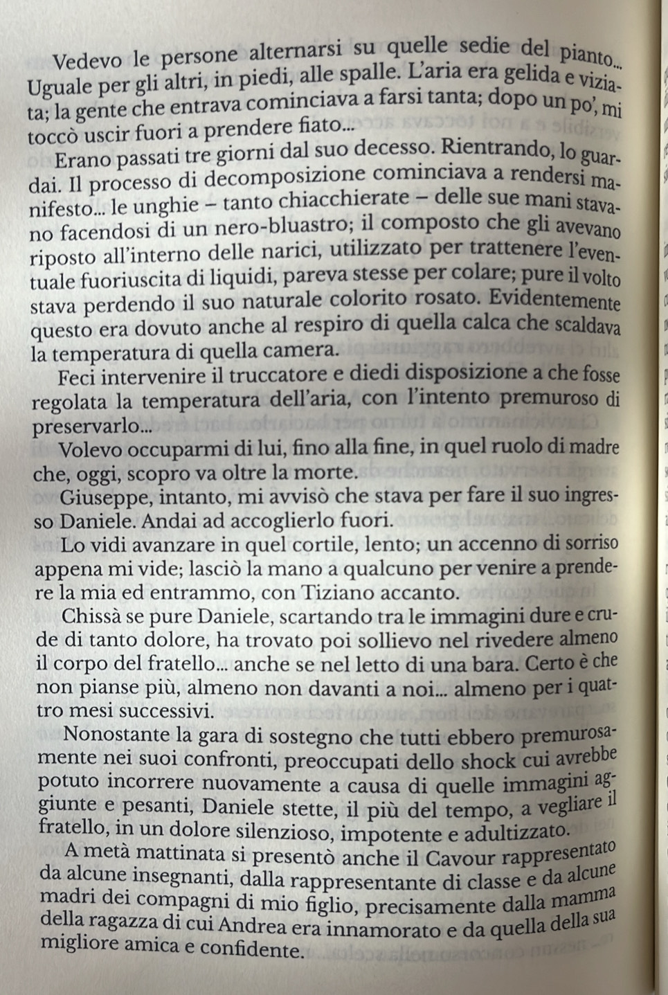 Vedevo le persone alternarsi su quelle sedie del pianto....
Uguale per gli altri, in piedi, alle spalle. L’aria era gelida e vizia-
ta; la gente che entrava cominciava a farsi tanta; dopo un po, mi
toccò uscir fuori a prendere fiato...
Erano passati tre giorni dal suo decesso. Rientrando, lo guar-
dai. Il processo di decomposizione cominciava a rendersi ma-
nifesto... le unghie - tanto chiacchierate - delle sue mani stava-
no facendosi di un nero-bluastro; il composto che gli avevano
riposto all’interno delle narici, utilizzato per trattenere l’even-
tuale fuoriuscita di liquidi, pareva stesse per colare; pure il volto
stava perdendo il suo naturale colorito rosato. Evidentemente
questo era dovuto anche al respiro di quella calca che scaldava
la temperatura di quella camera.
Feci intervenire il truccatore e diedi disposizione a che fosse
regolata la temperatura dell’aria, con l’intento premuroso di
preservarlo...
Volevo occuparmi di lui, fino alla fine, in quel ruolo di madre
che, oggi, scopro va oltre la morte.
Giuseppe, intanto, mi avvisò che stava per fare il suo ingres-
so Daniele. Andai ad accoglierlo fuori.
Lo vidi avanzare in quel cortile, lento; un accenno di sorriso
appena mi vide; lasciò la mano a qualcuno per venire a prende-
re la mia ed entrammo, con Tiziano accanto.
Chissà se pure Daniele, scartando tra le immagini dure e cru-
de di tanto dolore, ha trovato poi sollievo nel rivedere almeno
il corpo del fratello... anche se nel letto di una bara. Certo è che
non pianse più, almeno non davanti a noi... almeno per i quat-
tro mesi successivi.
Nonostante la gara di sostegno che tutti ebbero premurosa-
mente nei suoi confronti, preoccupati dello shock cui avrebbe
potuto incorrere nuovamente a causa di quelle immagini ag-
giunte e pesanti, Daniele stette, il più del tempo, a vegliare il
fratello, in un dolore silenzioso, impotente e adultizzato.
A metà mattinata si presentò anche il Cavour rappresentato
da alcune insegnanti, dalla rappresentante di classe e da alcune
madri dei compagni di mio figlio, precisamente dalla mamma
della ragazza di cui Andrea era innamorato e da quella della sua
migliore amica e confidente.