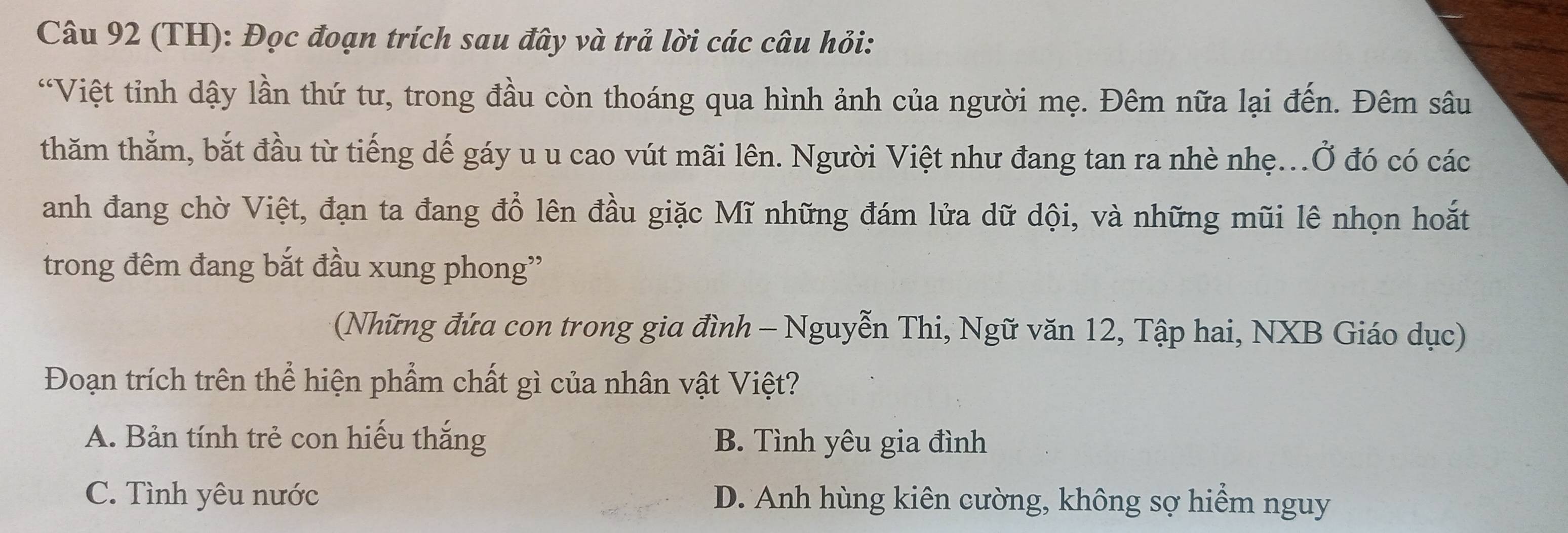 (TH): Đọc đoạn trích sau đây và trả lời các câu hỏi:
“Việt tỉnh dậy lần thứ tư, trong đầu còn thoáng qua hình ảnh của người mẹ. Đêm nữa lại đến. Đêm sâu
thăm thẳm, bắt đầu từ tiếng dế gáy u u cao vút mãi lên. Người Việt như đang tan ra nhè nhẹ...Ở đó có các
anh đang chờ Việt, đạn ta đang đổ lên đầu giặc Mĩ những đám lửa dữ dội, và những mũi lê nhọn hoắt
trong đêm đang bắt đầu xung phong''
(Những đứa con trong gia đình - Nguyễn Thi, Ngữ văn 12, Tập hai, NXB Giáo dục)
Đoạn trích trên thể hiện phẩm chất gì của nhân vật Việt?
A. Bản tính trẻ con hiếu thắng B. Tình yêu gia đình
C. Tình yêu nước D. Anh hùng kiên cường, không sợ hiểm nguy