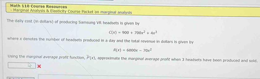 Math 110 Course Resources
- Marginal Analysis & Elasticity Course Packet on marginal analysis
The daily cost (in dollars) of producing Samsung VR headsets is given by
C(x)=900+700x^2+4x^3
where x denotes the number of headsets produced in a day and the total revenue in dollars is given by
R(x)=6000x-70x^2
Using the marginal average profit function, overline P'(x) , approximate the marginal average profit when 3 headsets have been produced and sold.
×