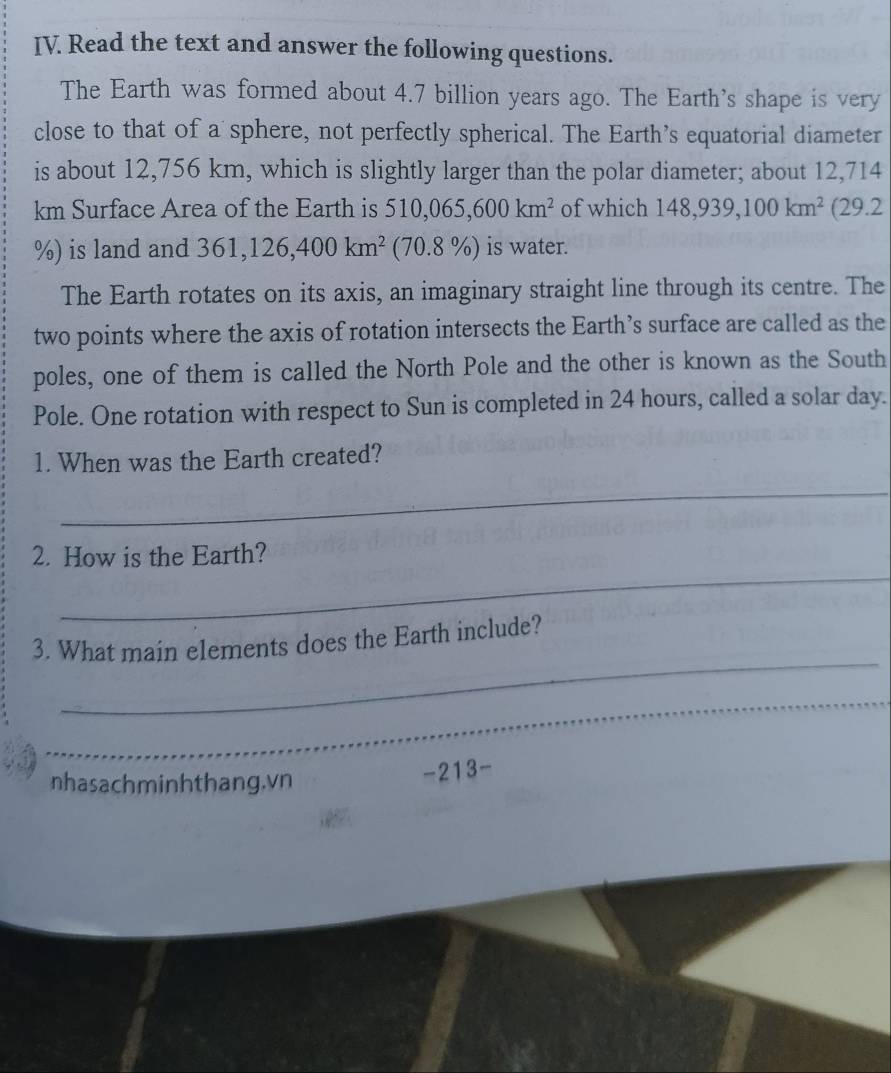 Read the text and answer the following questions. 
The Earth was formed about 4.7 billion years ago. The Earth's shape is very 
close to that of a sphere, not perfectly spherical. The Earth’s equatorial diameter 
is about 12,756 km, which is slightly larger than the polar diameter; about 12,714
km Surface Area of the Earth is 510, 065, 600km^2 of which 148, 939, 100km^2 (29.2
%) is land and 361, 126, 400km^2 (70.8 % is water. 
The Earth rotates on its axis, an imaginary straight line through its centre. The 
two points where the axis of rotation intersects the Earth’s surface are called as the 
poles, one of them is called the North Pole and the other is known as the South 
Pole. One rotation with respect to Sun is completed in 24 hours, called a solar day. 
1. When was the Earth created? 
_ 
_ 
2. How is the Earth? 
_ 
3. What main elements does the Earth include? 
_ 
nhasachminhthang.vn 
-213-