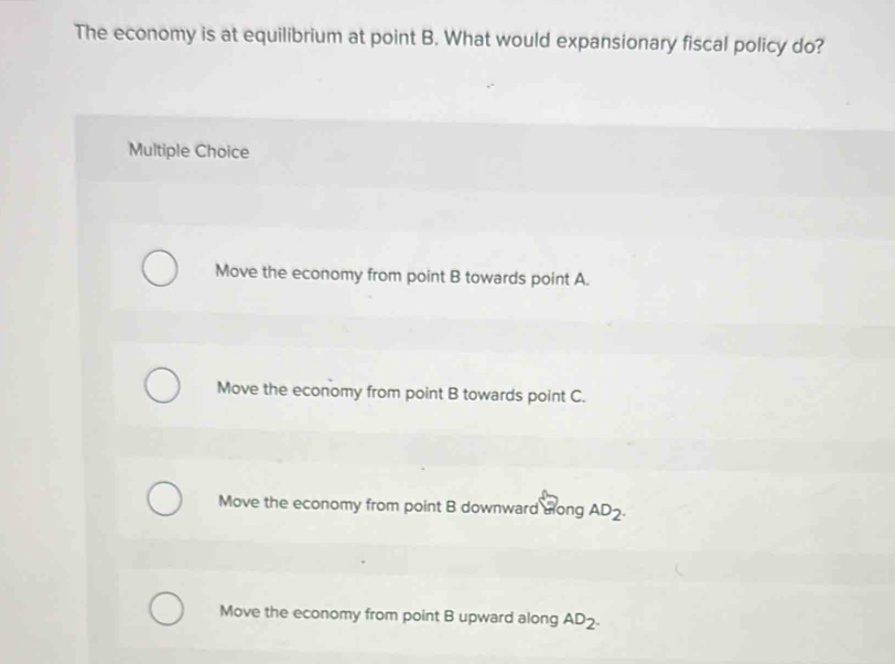 The economy is at equilibrium at point B. What would expansionary fiscal policy do?
Multiple Choice
Move the economy from point B towards point A.
Move the economy from point B towards point C.
Move the economy from point B downward along AD_2.
Move the economy from point B upward along AD_2.