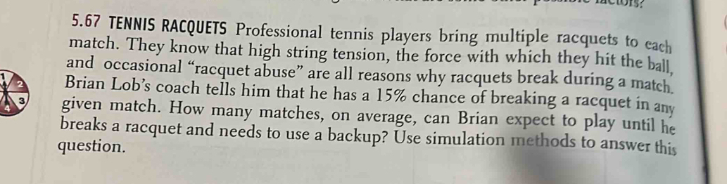 5. 67 TENNIS RACQUETS Professional tennis players bring multiple racquets to each 
match. They know that high string tension, the force with which they hit the ball 
and occasional “racquet abuse” are all reasons why racquets break during a match 
Brian Lob’s coach tells him that he has a 15% chance of breaking a racquet in any 
given match. How many matches, on average, can Brian expect to play until he 
breaks a racquet and needs to use a backup? Use simulation methods to answer this 
question.